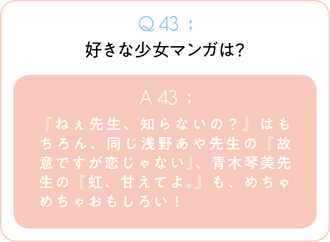 Q43;好きな少女マンガは? A43; 『ねぇ先生、知らないの?』はもちろん、同じ浅野あや先生の『故意ですが恋じゃない』、青木琴美先生の『虹、甘えてよ。』も、めちゃめちゃおもしろい!
