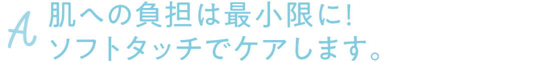 A 肌への負担は最小限に! ソフトタッチでケアします。