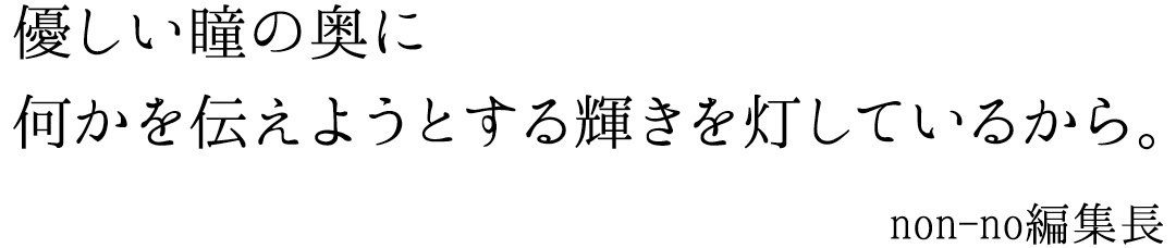 優しい瞳の奥に何かを伝えようとする輝きを灯しているから non-no編集長