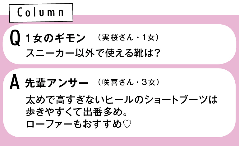 Column Q1女のギモン スニーカー以外で使える靴は?(実桜さん・1女) A先輩アンサー 太めで高すぎないヒールのショートブーツは歩きやすくて出番多め。ローファーもおすすめ♡(咲喜さん・3女)