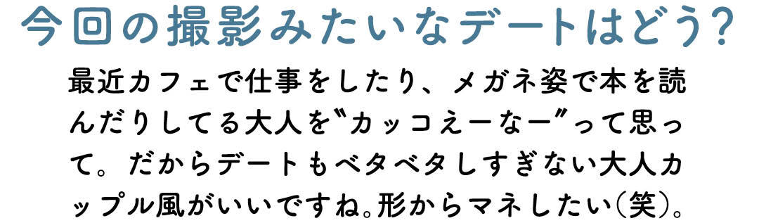 今回の撮影みたいなデートはどう? 最近カフェで仕事をしたり、メガネ姿で本を読んだりしてる大人を"カッコえーなー"って思って。だからデートもベタベタしすぎない大人カップル風がいいですね。形からマネしたい(笑)。