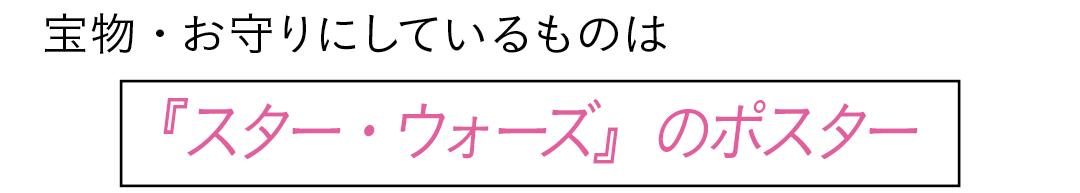 宝物・お守りにしているものは 『スター・ウォーズ』のポスター