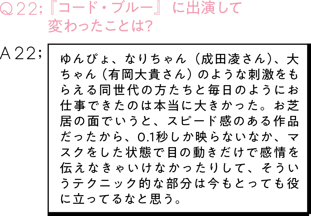 Q22:『コード・ブルー』に出演して 変わったことは? A22:ゆんぴょ、なりちゃん(成田凌さん)、大ちゃん(有岡大貴さん)のような刺激をもらえる同世代の方たちと毎日のようにお仕事できたのは本当に大きかった。お芝居の面でいうと、スピード感のある作品だったから、0.1秒しか映らないなか、マスクをした状態で目の動きだけで感情を伝えなきゃいけなかったりして、そういうテクニック的な部分は今もとっても役に立ってるなと思う。