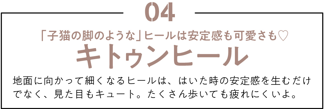 04 「子猫の脚のような」ヒールは安定感も可愛さも♡ キトゥンヒール 地面に向かって細くなるヒールは、はいた時の安定感を生むだけでなく、見た目もキュート。たくさん歩いても疲れにくいよ。