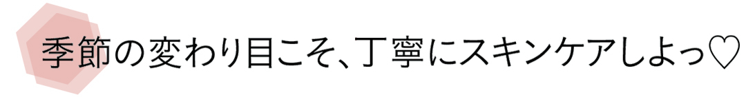 季節の変わり目こそ、丁寧にスキンケアしよっ♡