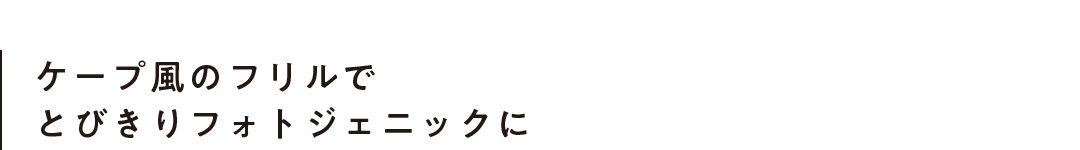 ケープ風のフリルでとびきりフォトジェニックに
