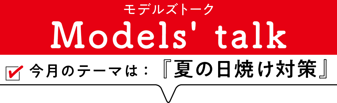 MODELS' TALK今月のテーマは「夏の日焼け対策」