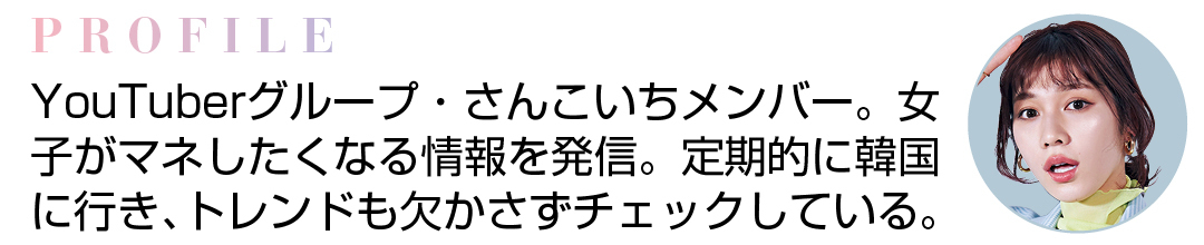 PROFILE YouTuberグループ・さんこいちメンバー。女子がマネしたくなる情報を発信。定期的に韓国に行き、トレンドも欠かさずチェックしている。