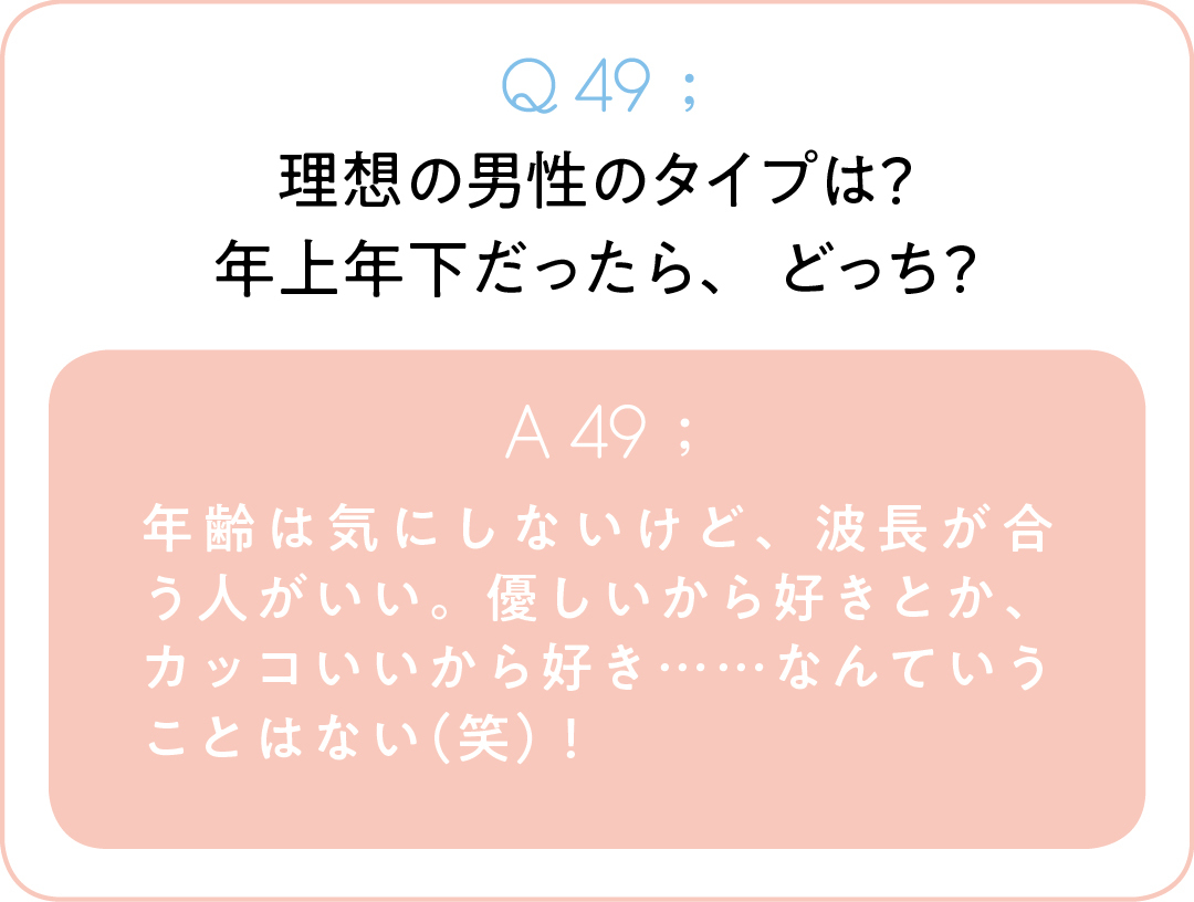 Q49;理想の男性のタイプは? 年上年下だったら、どっち? A49;年齢は気にしないけど、波長が合う人がいい。優しいから好きとか、カッコいいから好き……なんていうことはない(笑)!