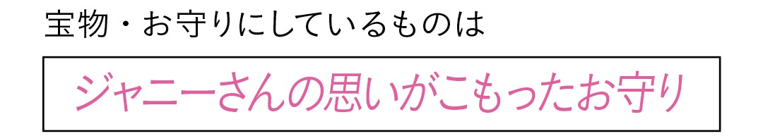 宝物・お守りにしているものは ジャニーさんの思いがこもったお守り