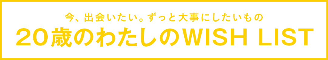 今、出会いたい。ずっと大事にしたいもの 20歳のわたしのWISH LIST