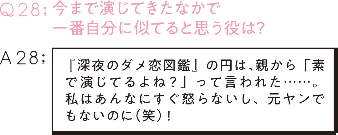 Q28:今まで演じてきたなかで 一番自分に似てると思う役は? A28: 『深夜のダメ恋図鑑』の円は、 親から「素で演じてるよね?」って言われた……。私はあんなにすぐ怒らないし、元ヤンでもないのに(笑)!