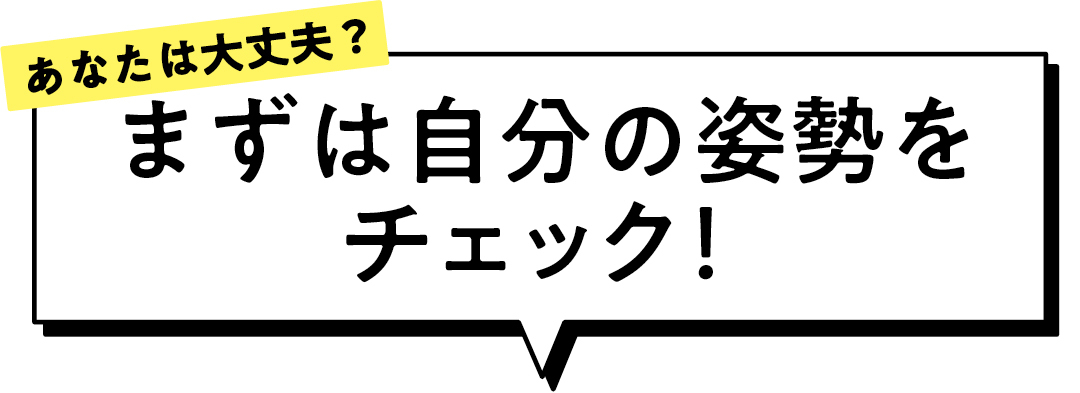あなたは大丈夫? まずは自分の姿勢を チェック!