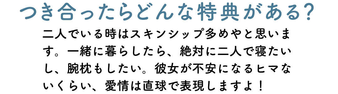 つき合ったらどんな特典がある? 二人でいる時はスキンシップ多めやと思います。 一緒に暮らしたら、絶対に二人で寝たいし、腕 枕もしたい。彼女が不安になるヒマないくらい、 愛情は直球で表現しますよ!