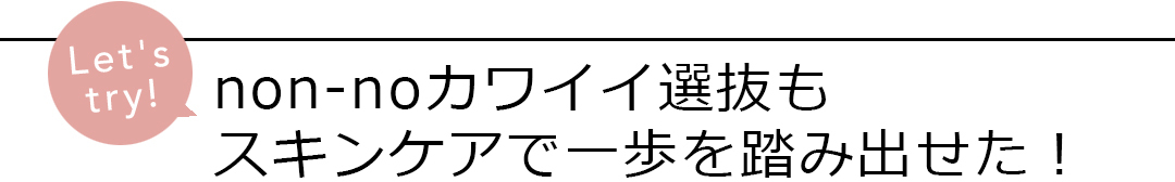 non-noカワイイ選抜もスキンケアで一歩を踏み出せた!