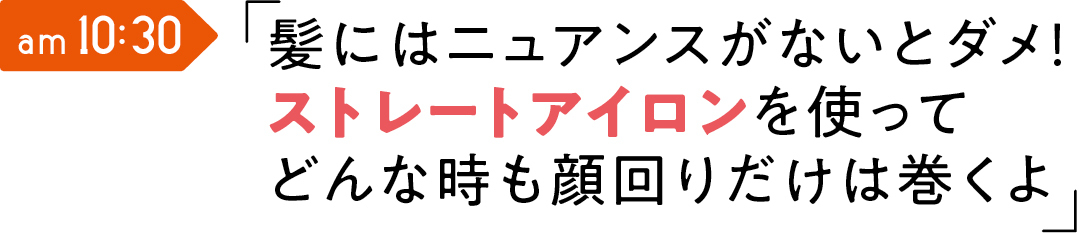 am 10:30 髪にはニュアンスがないとダメ! ストレートアイロンを使って どんな時も顔回りだけは巻くよ