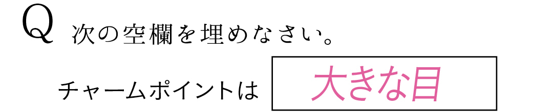 Q 次の空欄を埋めなさい。 チャームポイントは大きな目