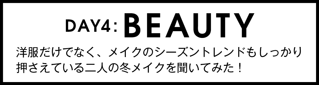 DAY4:BEAUTY 洋服だけでなく、メイクの シーズントレンドもしっかり 押さえている二人の 冬メイクを聞いてみた!