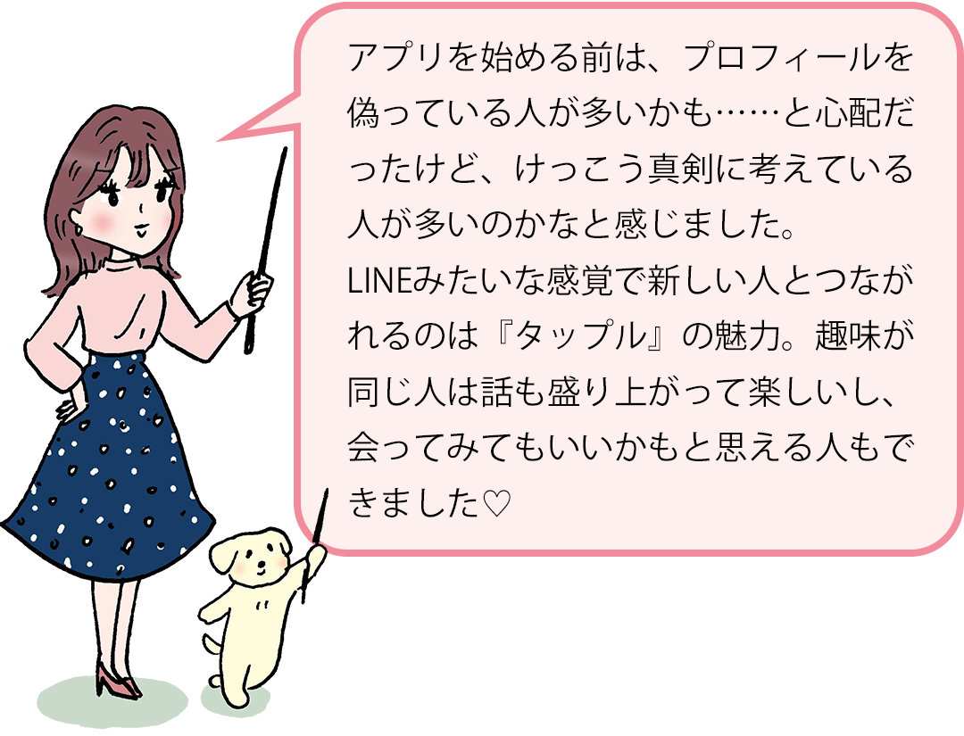 アプリを始める前は、プロフィールを偽っている人が多いかも……と心配だったけど、けっこう真剣に考えている人が多いのかなと感じました。LINEみたいな感覚で新しい人とつながれるのは『タップル』の魅力。趣味が同じ人は話も盛り上がって楽しいし、会ってみてもいいかもと思える人もできました♡