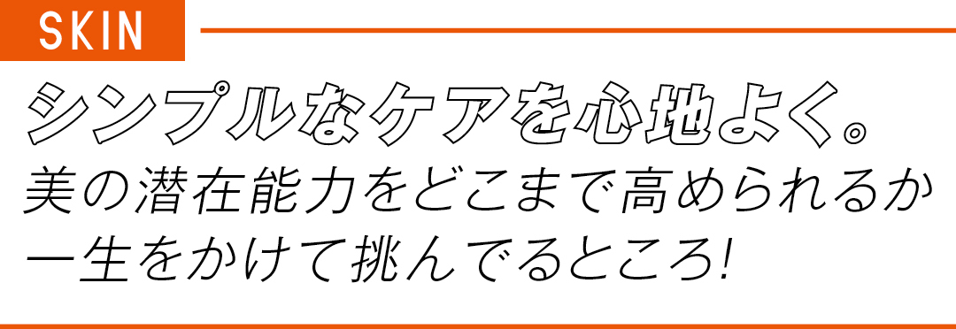 SKIN シンプルなケアを心地よく。 美の潜在能力をどこまで高められるか 一生をかけて挑んでるところ!