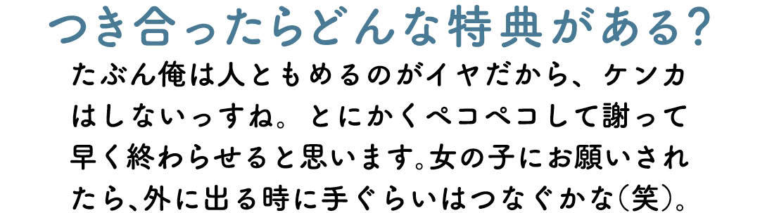 つき合ったらどんな特典がある? たぶん俺は人ともめるのがイヤだから、ケンカはしないっすね。とにかくペコペコして謝って早く終わらせると思います。女の子にお願いされたら、外に出る時に手ぐらいはつなぐかな(笑)。