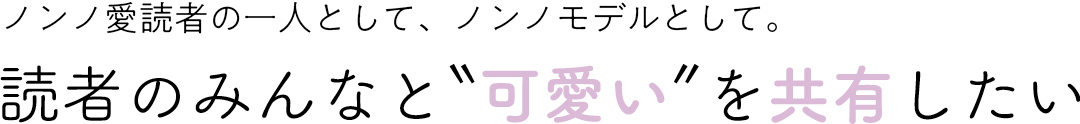 ノンノ愛読者の一人として、ノンノモデルとして。 読者のみんなと"可愛い"を共有したい