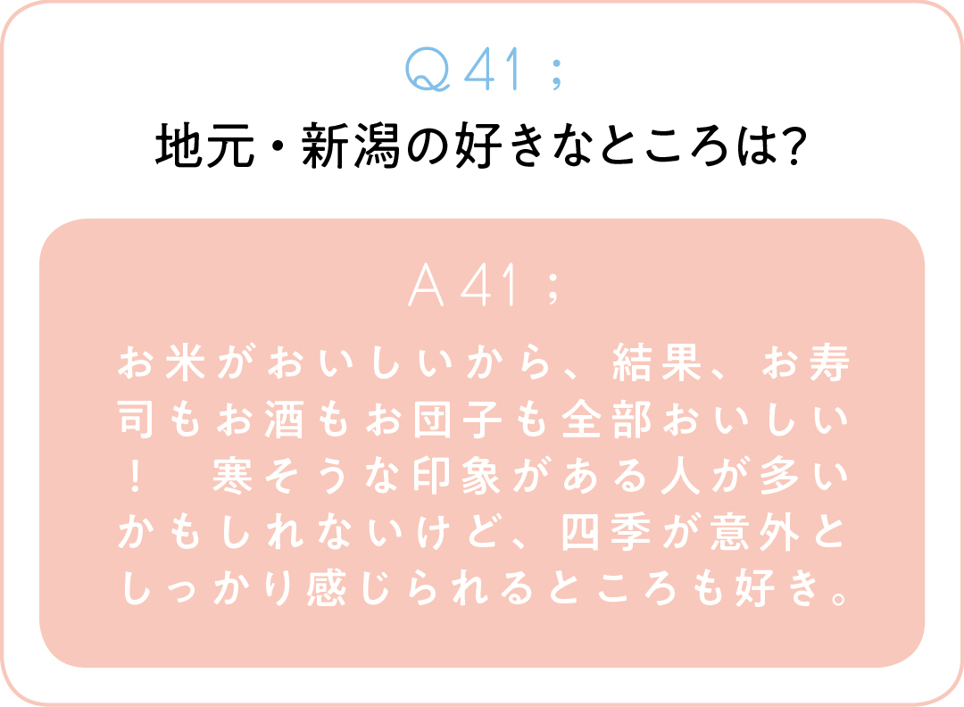 Q41;地元・新潟の好きなところは? A41;お米がおいしいから、結果、お寿司もお酒もお団子も全部おいしい! 寒そうな印象がある人が多いかもしれないけど、四季が意外としっかり感じられるところも好き。