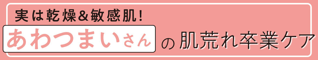実は乾燥&敏感肌! あわつまいさんの肌荒れ卒業ケア