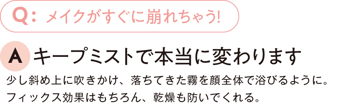 メイクがすぐに崩れちゃう!キープミストで本当に変わります少し斜め上に吹きかけ、落ちてきた霧を顔全体で浴びるように。フィックス効果はもちろん、乾燥も防いでくれる。