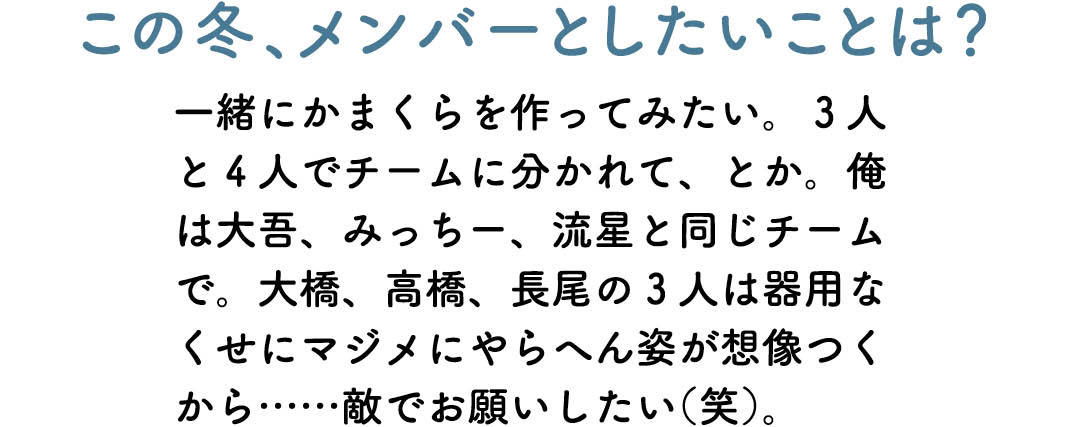 この冬、メンバーとしたいことは? 一緒にかまくらを作ってみたい。3人と4人でチームに分かれて、とか。俺は大吾、みっちー、流星と同じチームで。大橋、高橋、長尾の3 人は器用なくせにマジメにやらへん姿が想像つくから……敵でお願いしたい(笑)。