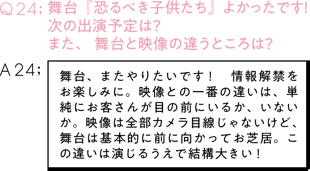 Q23:舞台『恐るべき子供たち』 よかったです! 次の出演予定は? また、舞台と映像の違うところは?A24:舞台、またやりたいです! 情報解禁をお楽しみに。映像との一番の違いは、単純にお客さんが目の前にいるか、いないか。映像は全部カメラ目線じゃないけど、舞台は基本的に前に向かってお芝居。この違いは演じるうえで結構大きい!