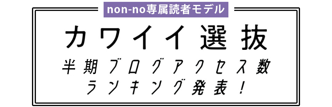 non-no専属読者モデル|カワイイ選抜 半期ブログアクセス数ランキング発表!