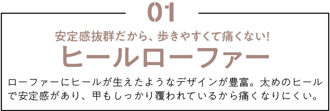 01 安定感抜群だから、歩きやすくて痛くない! ヒールローファー ローファーにヒールが生えたようなデザインが豊富。太めのヒールで安定感があり、甲もしっかり覆われているから痛くなりにくい。