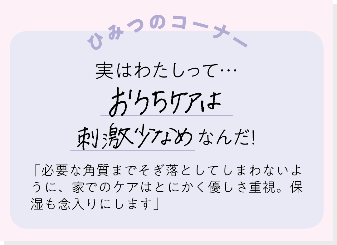 【ひみつのコーナー】実はわたしって…おうちケアは刺激少なめなんだ! 「必要な角質までそぎ落としてしまわないように、家でのケアはとにかく優しさ重視。保湿も念入りにします」