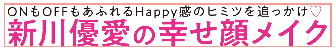 ONもOFFもあふれるHappy感のヒミツを追っかけ♥ 新川優愛の幸せ顔メイク