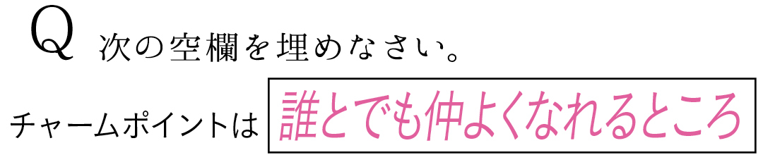 Q 次の空欄を埋めなさい。 チャームポイントは誰とでも仲よくなれるところ