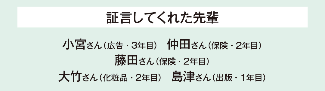 証言してくれた先輩…小宮さん(広告・3年目) 仲田さん(保険・2年目) 藤田さん(保険・2年目) 大竹さん(化粧品・2年目) 島津さん(出版・1年目)