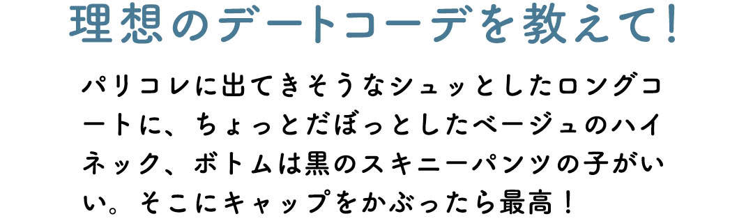理想のデートコーデを教えて! パリコレに出てきそうなシュッとしたロングコートに、ちょっとだぼっとしたベージュのハイネック、ボトムは黒のスキニーパンツの子がいい。そこにキャップをかぶったら最高!