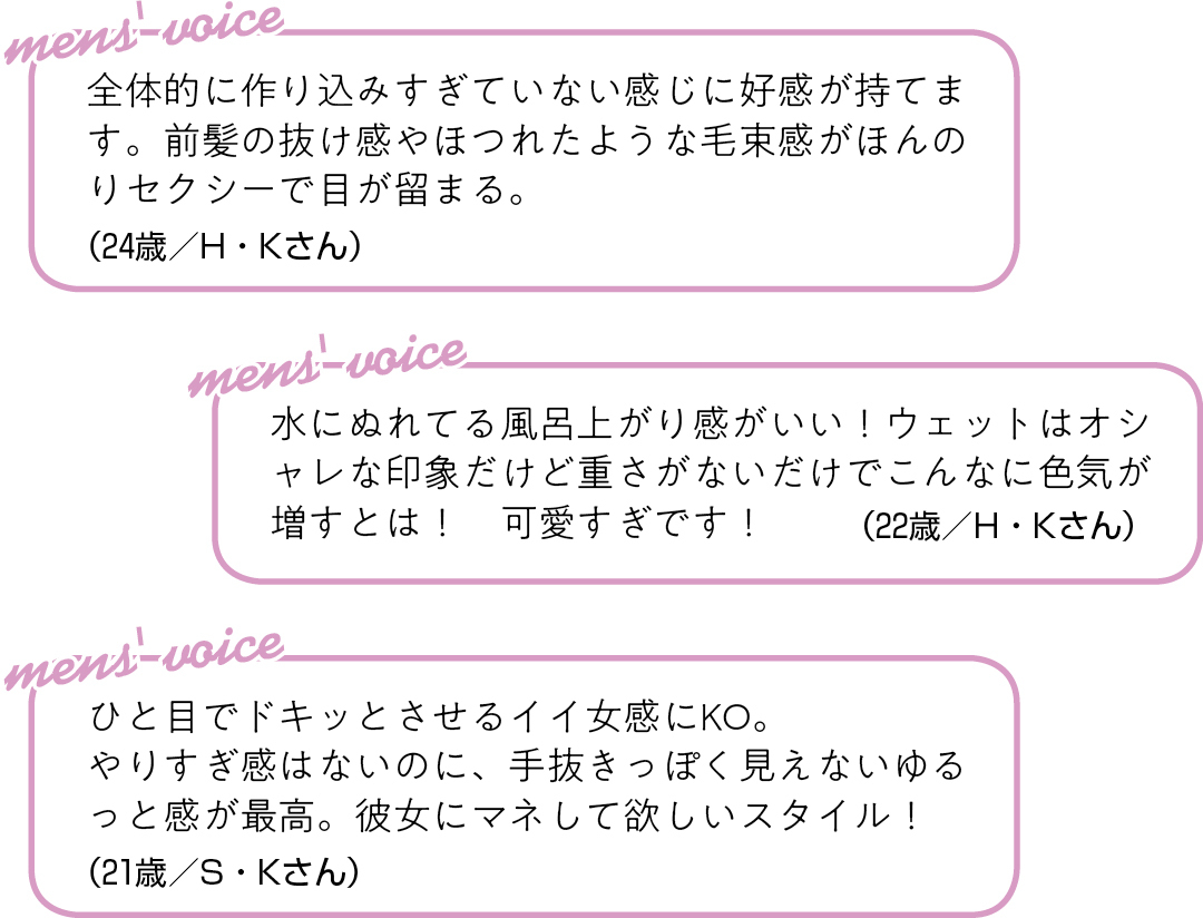 全体的に作り込みすぎていない 感じに好感が持てます。前髪の抜け感や ほつれたような毛束感が ほんのりセクシーで目が留まる。(24歳/H・Kさん)ひと目でドキッとさせるイイ女感にKO。 やりすぎ感はないのに、手抜きっぽく 見えないゆるっと感が最高。 彼女にマネして欲しいスタイル!(21歳/S・Kさん) 水にぬれてる風呂上がり感がいい! ウェットはオシャレな印象だけど 重さがないだけでこんなに色気が 増すとは! 可愛すぎです!(22歳/H・Kさん)