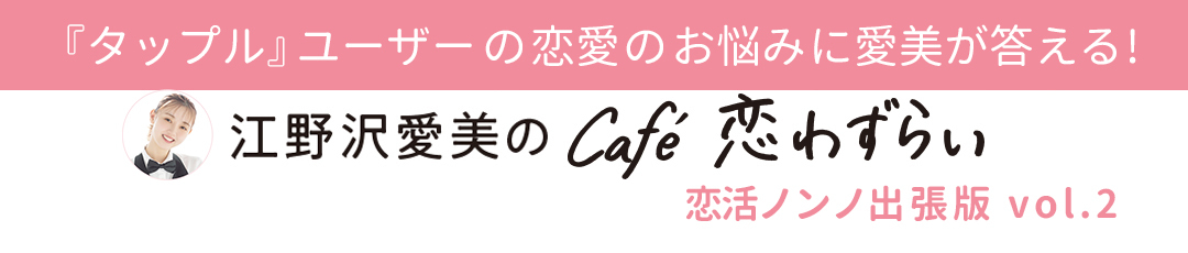 『タップル』ユーザーの恋愛のお悩みに愛美が答える!【江野沢愛美のcafé 恋わずらい】恋活ノンノ出張版vol.2