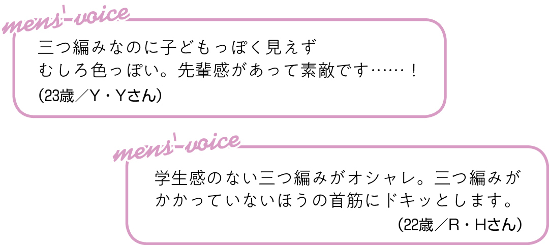三つ編みなのに子どもっぽく見えず むしろ色っぽい。 先輩感があって素敵です……!(23歳/Y・Yさん)学生感のない三つ編みがオシャレ。 三つ編みがかかっていないほうの 首筋にドキッとします。(22歳/R・Hさん)