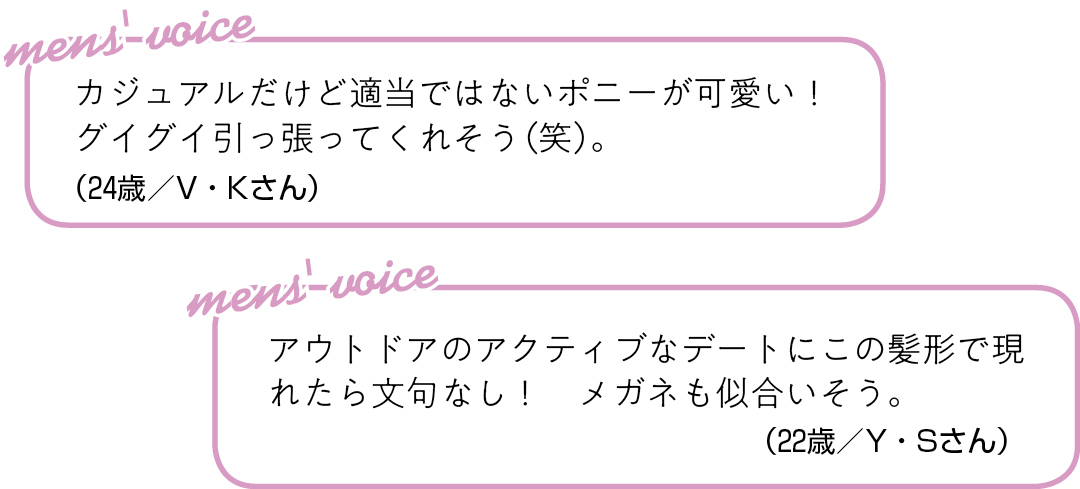 カジュアルだけど適当ではない ポニーが可愛い! グイグイ引っ張ってくれそう(笑)。(24歳/V・Kさん)アウトドアのアクティブなデートに この髪形で現れたら文句なし! メガネも似合いそう。(22歳/Y・Sさん)