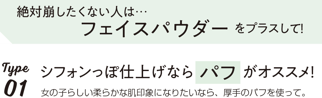 絶対崩したくない人は…フェイスパウダーをプラスして!Type1シフォンっぽ仕上げならパフがオススメ!女の子らしい柔らかな肌印象になりたいなら、厚手のパフを使って。