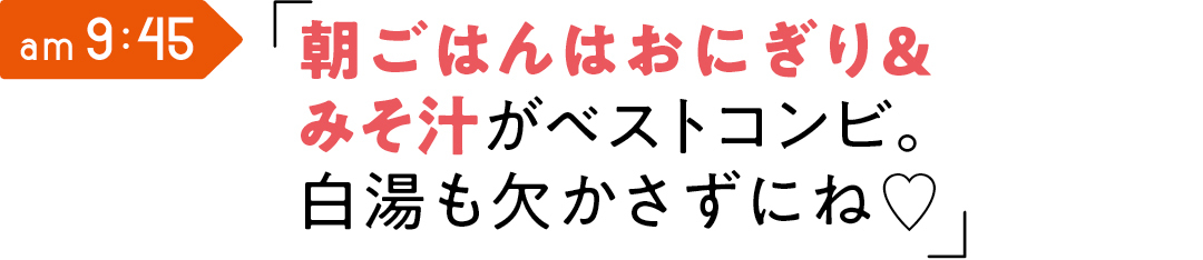 am 9:45 朝ごはんはおにぎり& みそ汁がベストコンビ。 白湯も欠かさずにね♡