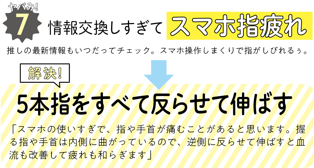 ヤバみ!7 情報交換しすぎてスマホ指疲れ 推しの最新情報もいつだってチェック。スマホ操作しまくりで指がしびれるぅ。 解決! 5本指をすべて反らせて伸ばす 「スマホの使いすぎで、指や手首が痛むことがあると思います。握る指や手首は内側に曲がっているので、逆側に反らせて伸ばすと血流も改善して疲れも和らぎます」