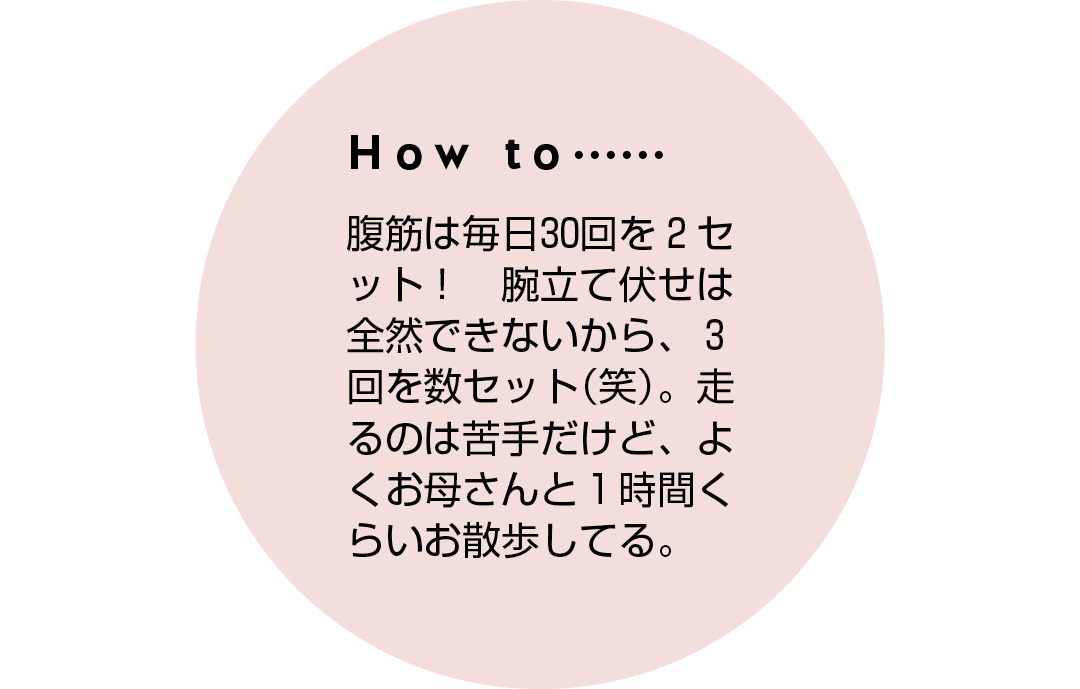 How to...... 腹筋は毎日30回を2セット! 腕立て伏せは全然できないから、3回を数セット(笑)。走るのは苦手だけど、よくお母さんと1時間くらいお散歩してる。