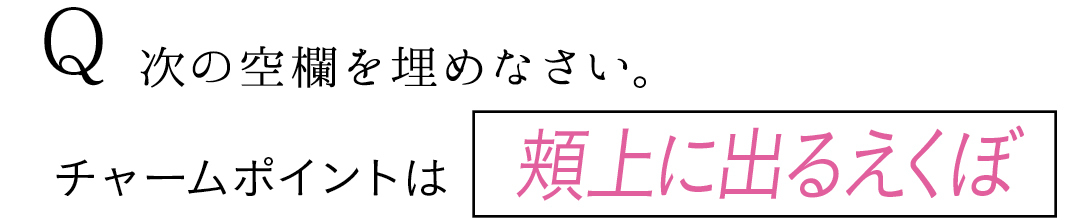 Q 次の空欄を埋めなさい。 チャームポイントは頬上に出るえくぼ