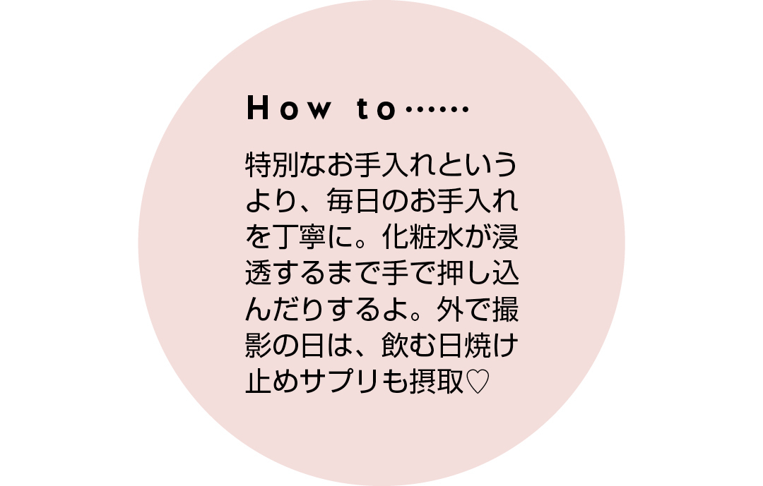 How to...... 特別なお手入れというより、毎日のお手入れを丁寧に。化粧水が浸透するまで手で押し込んだりするよ。外で撮影の日は、飲む日焼け止めサプリも摂取♡