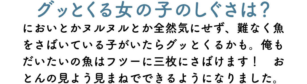 グッとくる女の子のしぐさは? においとかヌルヌルとか全然気にせず、難なく魚をさばいている子がいたらグッとくるかも。俺もだいたいの魚はフツーに三枚にさばけます! おとんの見よう見まねでできるようになりました。