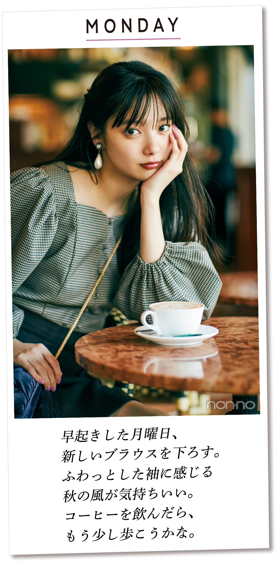 MONDAY 早起きした月曜日、 新しいブラウスを下ろす。 ふわっとした袖に感じる 秋の風が気持ちいい。 コーヒーを飲んだら、 もう少し歩こうかな。